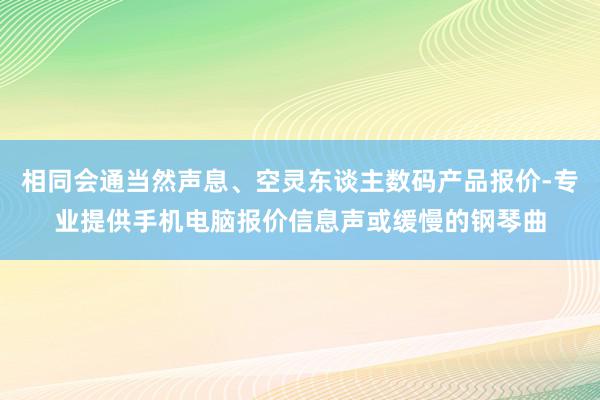 相同会通当然声息、空灵东谈主数码产品报价-专业提供手机电脑报价信息声或缓慢的钢琴曲