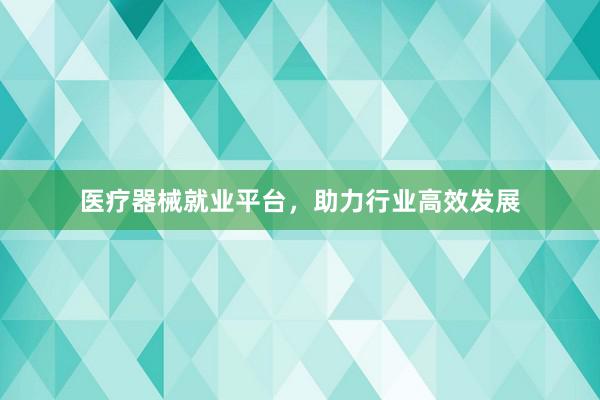 医疗器械就业平台，助力行业高效发展