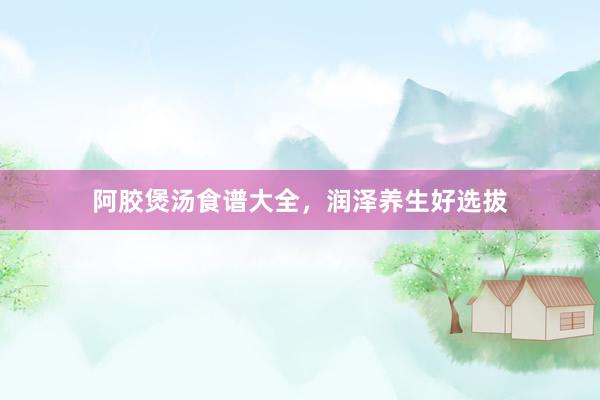 阿胶煲汤食谱大全，润泽养生好选拔
